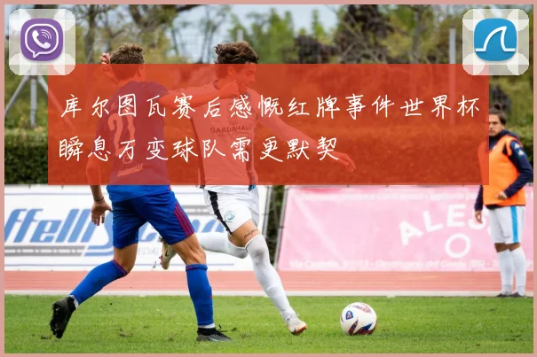 库尔图瓦赛后感慨红牌事件世界杯瞬息万变球队需更默契