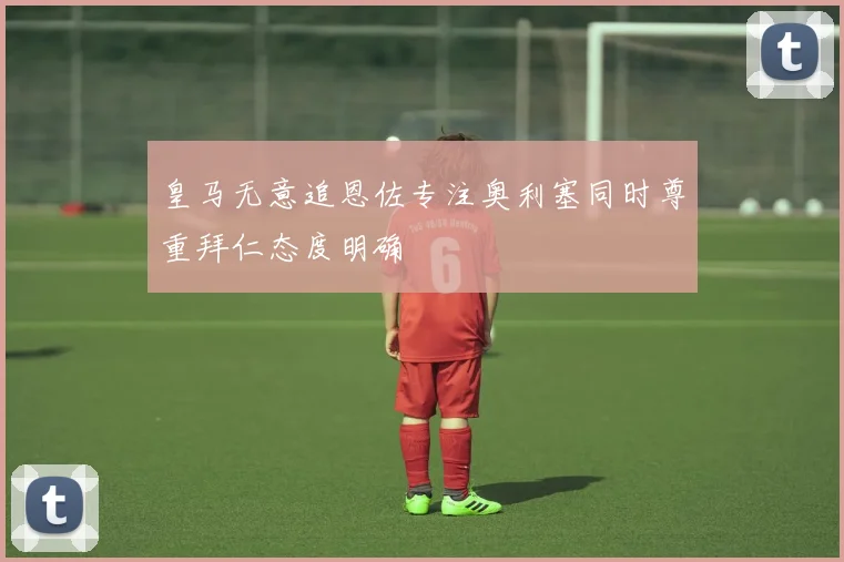 皇马无意追恩佐专注奥利塞同时尊重拜仁态度明确