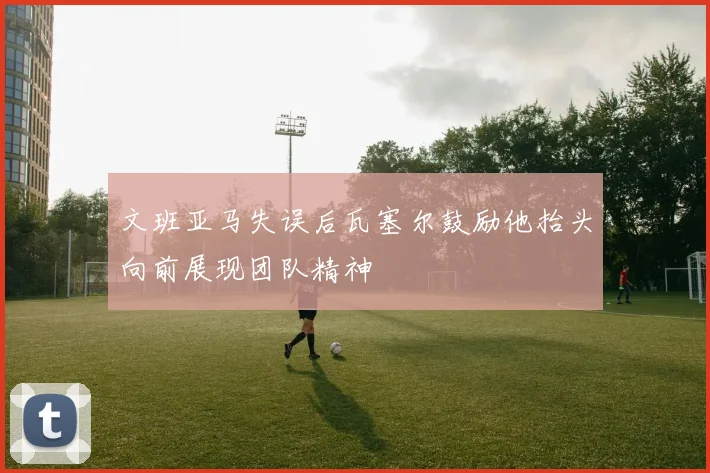 文班亚马失误后瓦塞尔鼓励他抬头向前展现团队精神