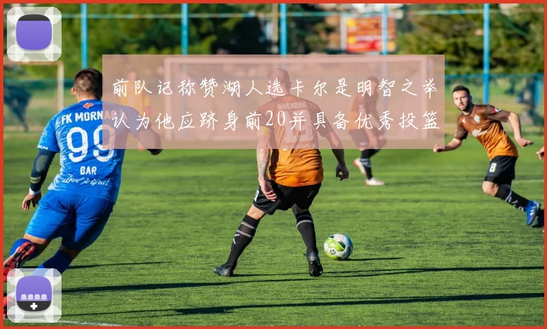 前队记称赞湖人选卡尔是明智之举认为他应跻身前20并具备优秀投篮和防守能力