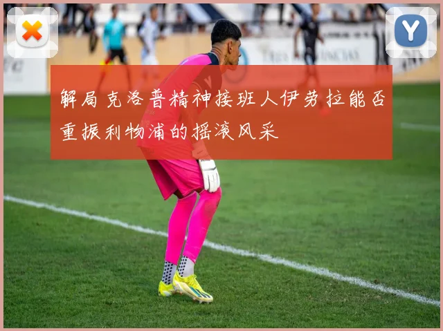 解局克洛普精神接班人伊劳拉能否重振利物浦的摇滚风采