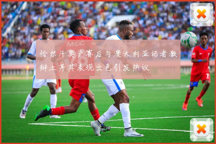 恰尔汗奥卢赛后与澳大利亚记者激辩土耳其表现出色引发热议