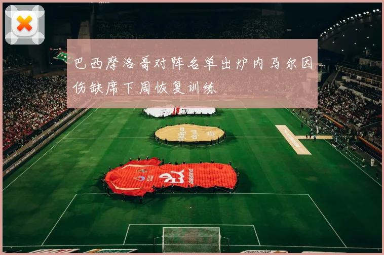 巴西摩洛哥对阵名单出炉内马尔因伤缺席下周恢复训练