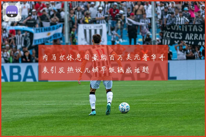 内马尔休息日豪购百万美元奢华手表引发热议几顿早饭钱成话题