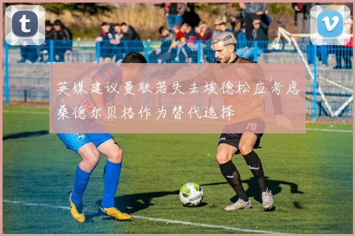 英媒建议曼联若失去埃德松应考虑桑德尔贝格作为替代选择